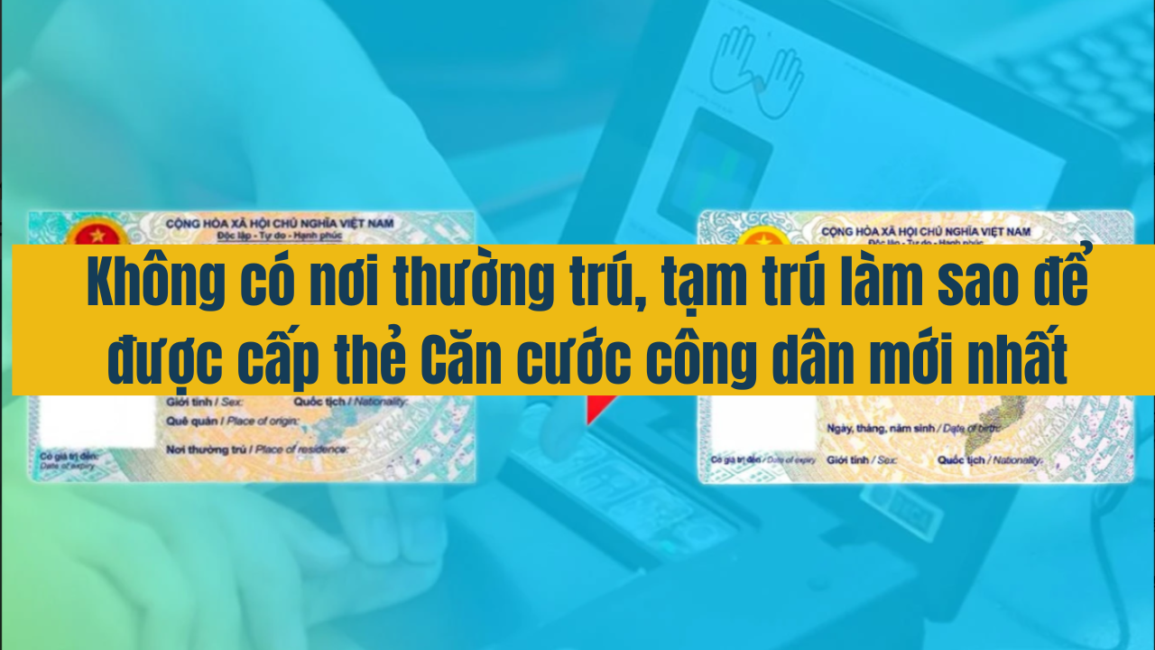 Không có nơi thường trú, tạm trú, làm sao để được cấp thẻ Căn cước công dân mới nhất năm 2025