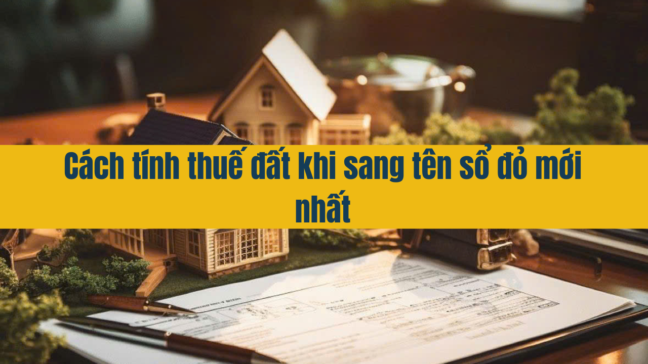 Cách tính thuế đất khi sang tên sổ đỏ mới nhất 2025