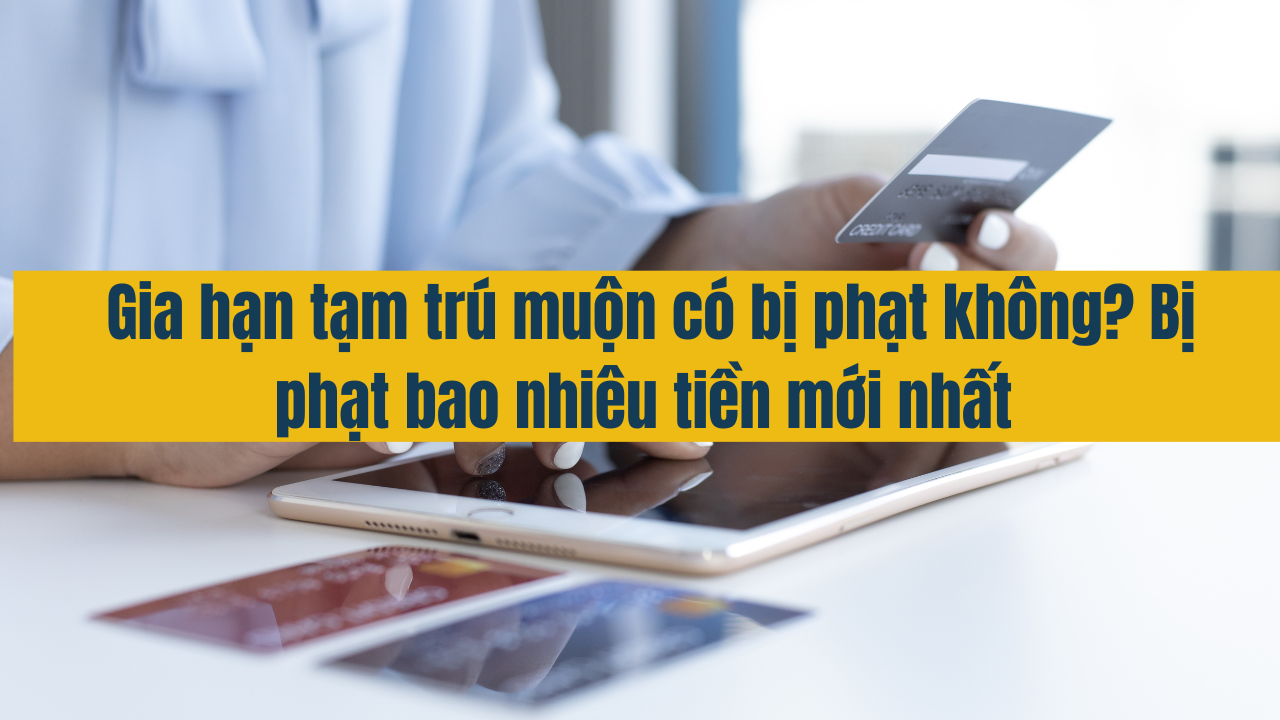 Gia hạn tạm trú muộn có bị phạt hay không? Bị phạt bao nhiêu tiền mới nhất năm 2025