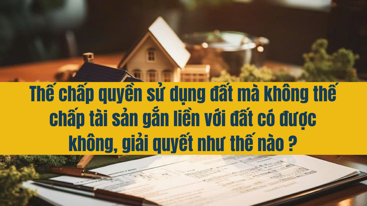 Thế chấp quyền sử dụng đất mà không thế chấp tài sản gắn liền với đất có được không, giải quyết thế nào?