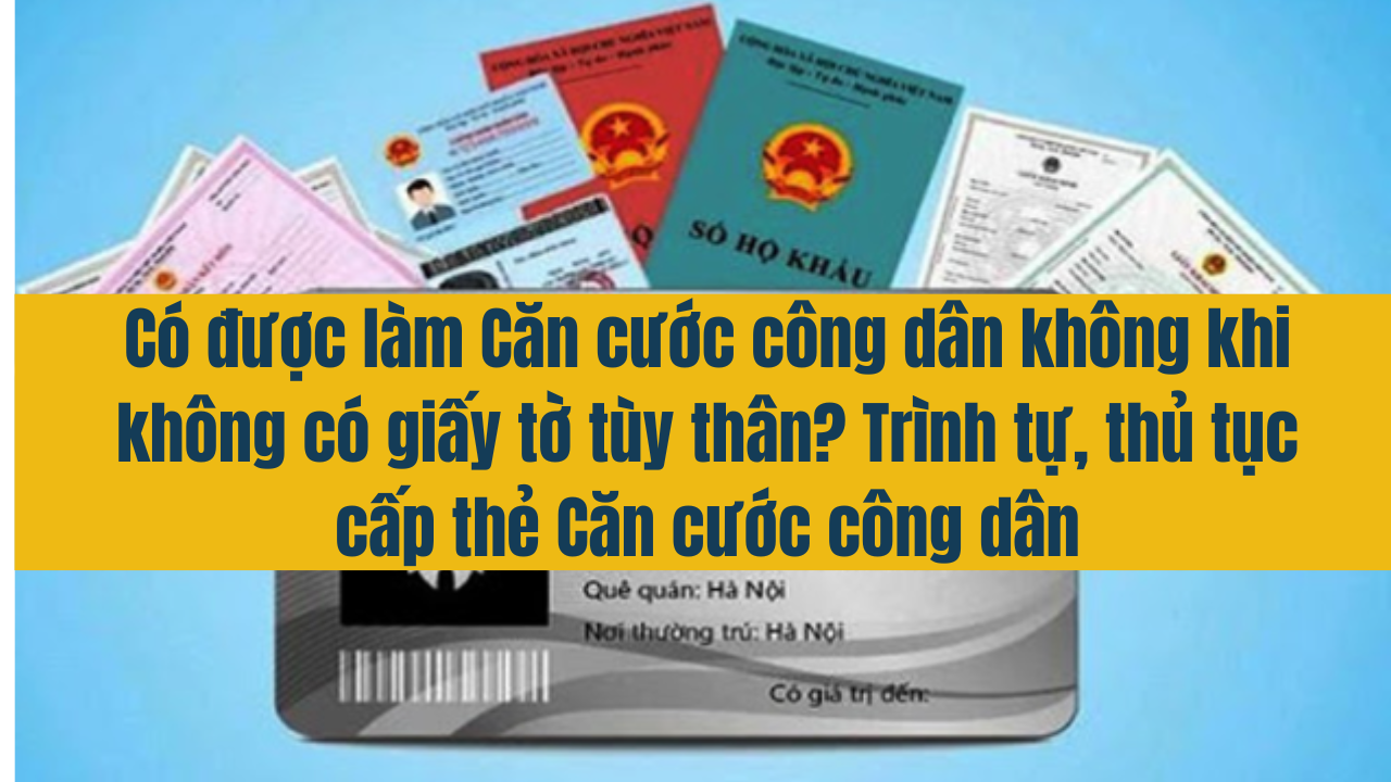 Có được làm Căn cước công dân không khi không có giấy tờ tùy thân? Trình tự, thủ tục cấp thẻ Căn cước công dân