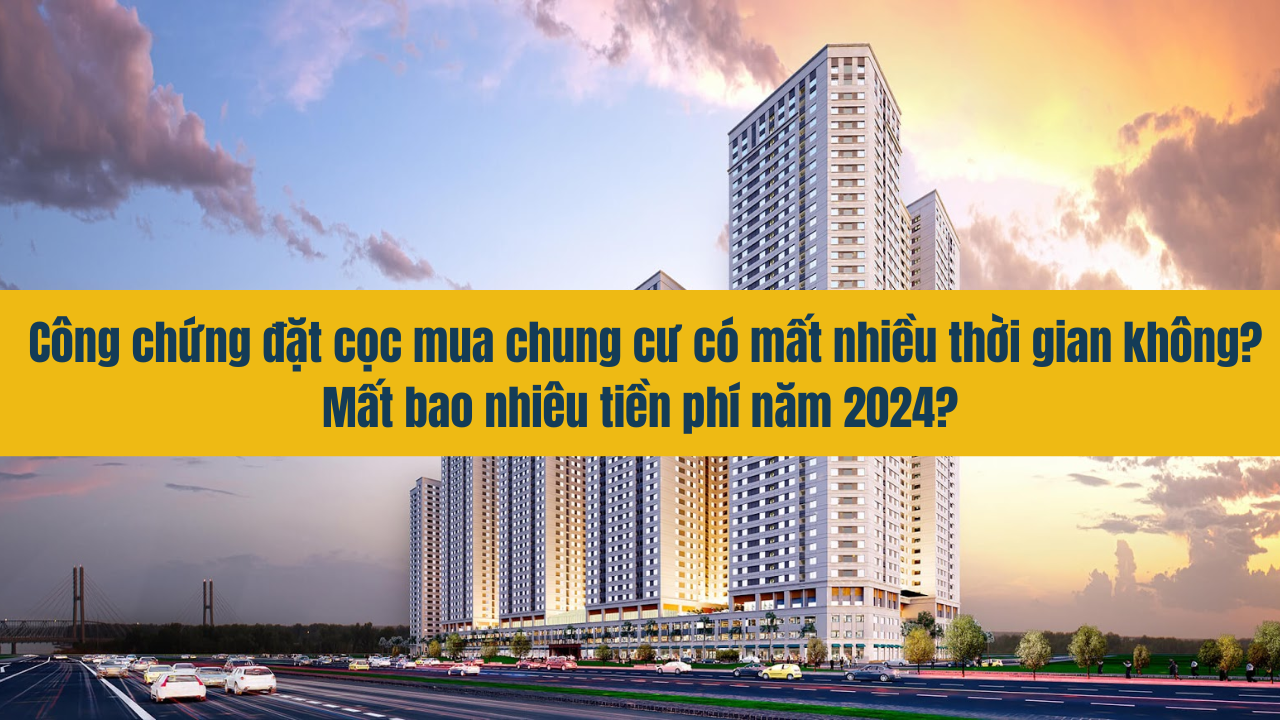 Công chứng đặt cọc mua chung cư có mất nhiều thời gian không? Mất bao nhiêu tiền phí năm 2024?