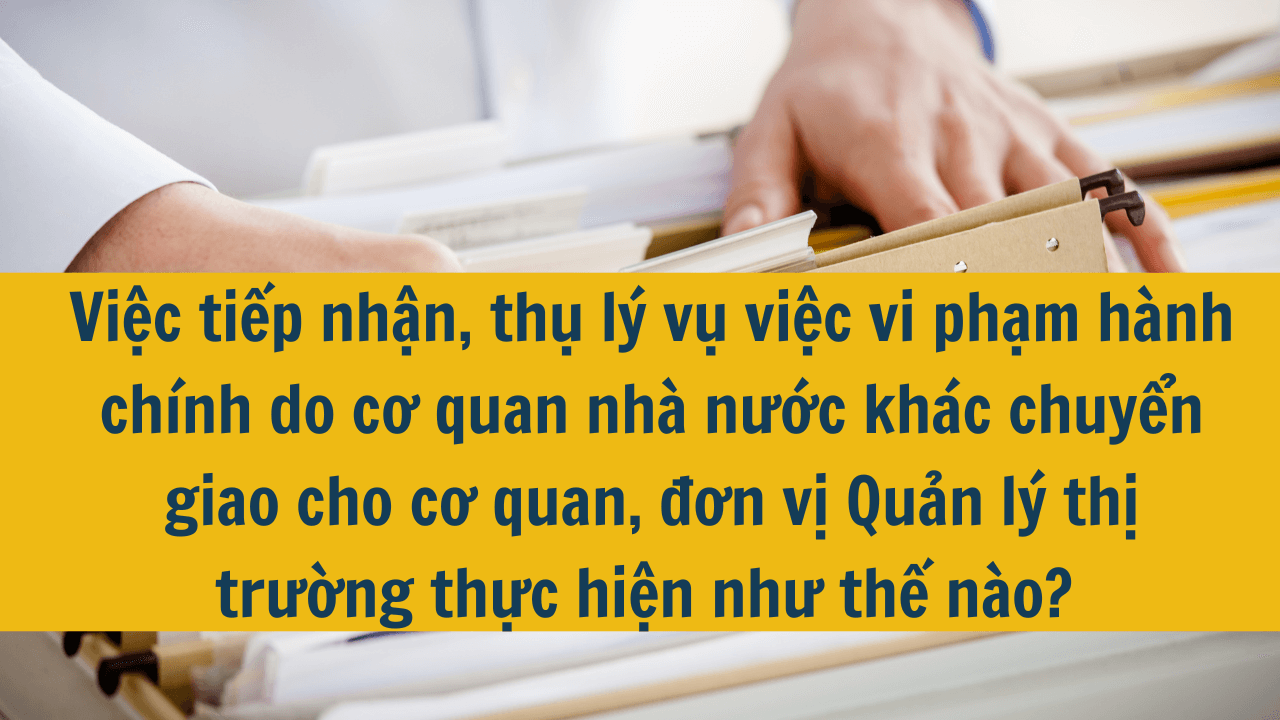 Việc tiếp nhận, thụ lý vụ việc vi phạm hành chính do cơ quan nhà nước khác chuyển giao cho cơ quan, đơn vị Quản lý thị trường thực hiện như thế nào?