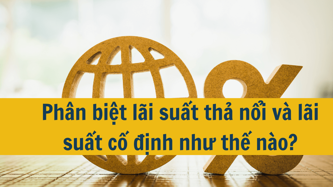 Phân biệt lãi suất thả nổi và lãi suất cố định như thế nào?