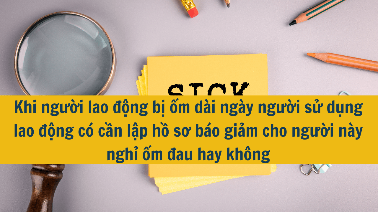 Khi người lao động bị ốm dài ngày người sử dụng lao động có cần lập hồ sơ báo giảm cho người này nghỉ ốm đau hay không