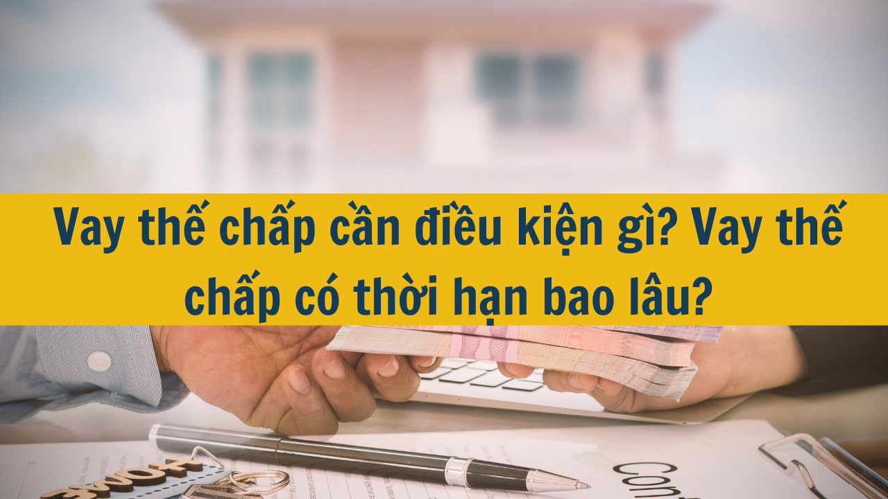 Vay thế chấp cần điều kiện gì? Vay thế chấp có thời hạn bao lâu?