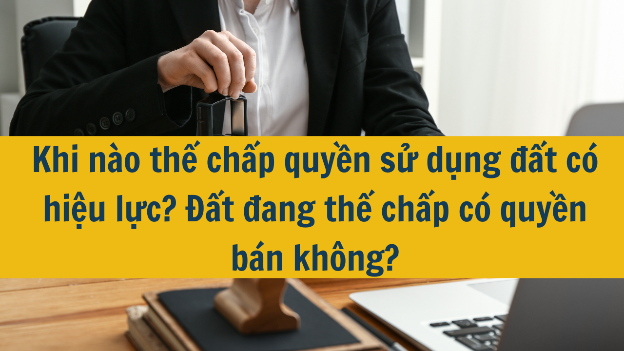 Khi nào thế chấp quyền sử dụng đất có hiệu lực? Đất đang thế chấp có quyền bán không?