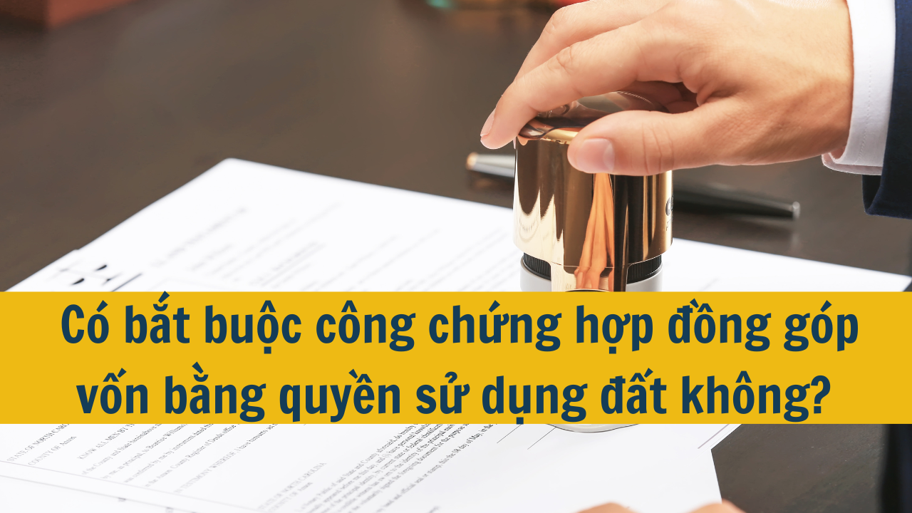 Có bắt buộc công chứng hợp đồng góp vốn bằng quyền sử dụng đất không?