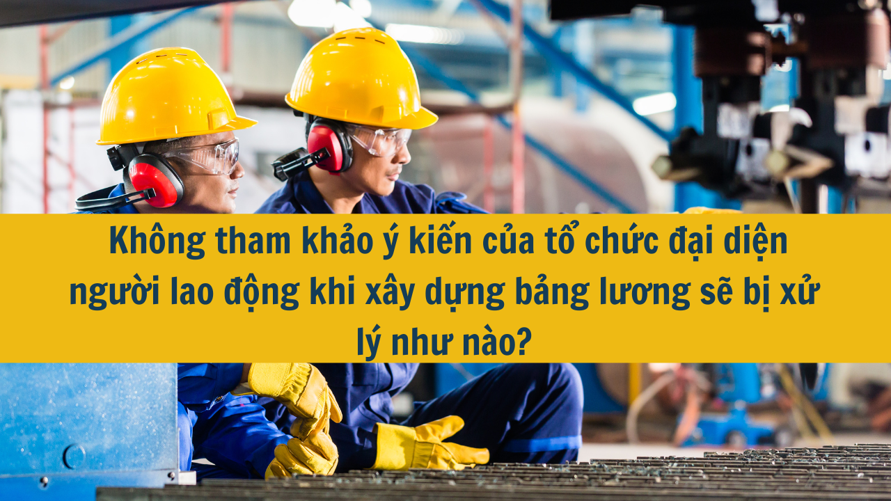 Không tham khảo ý kiến của tổ chức đại diện người lao động khi xây dựng bảng lương sẽ bị xử lý như nào?