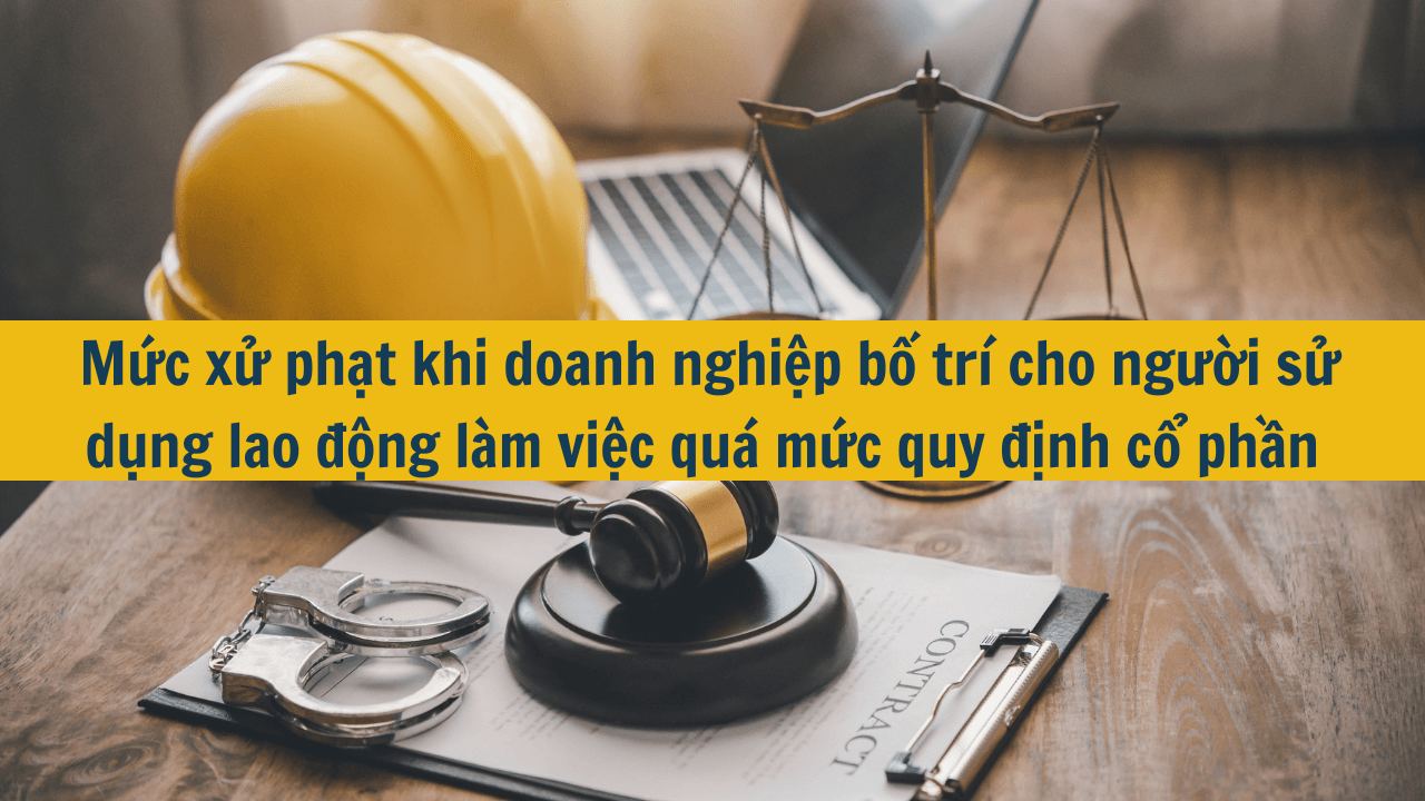 Mức xử phạt khi doanh nghiệp bố trí cho người sử dụng lao động làm việc quá mức quy định