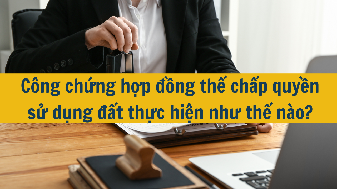 Công chứng hợp đồng thế chấp quyền sử dụng đất thực hiện như thế nào?