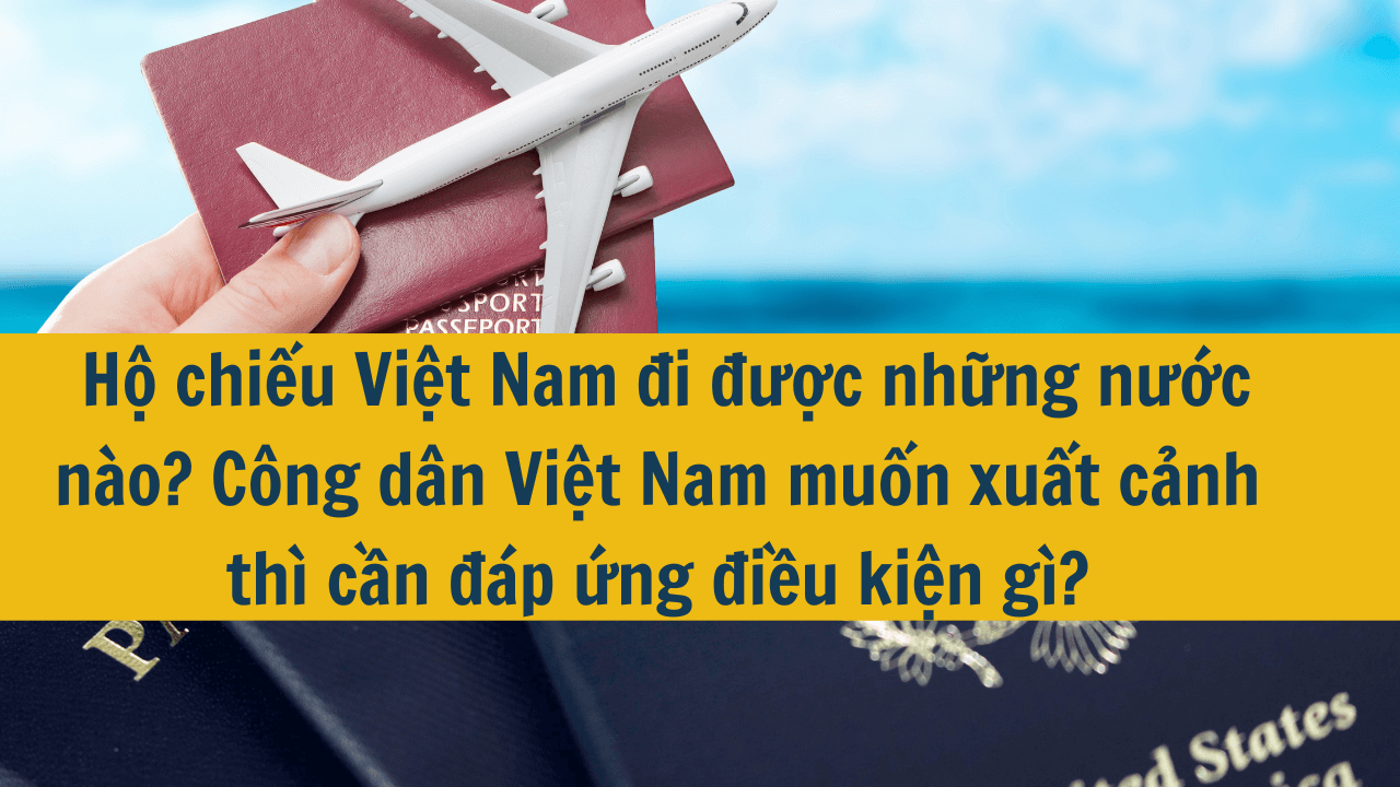 Hộ chiếu Việt Nam đi được những nước nào? Công dân Việt Nam muốn xuất cảnh thì cần đáp ứng 