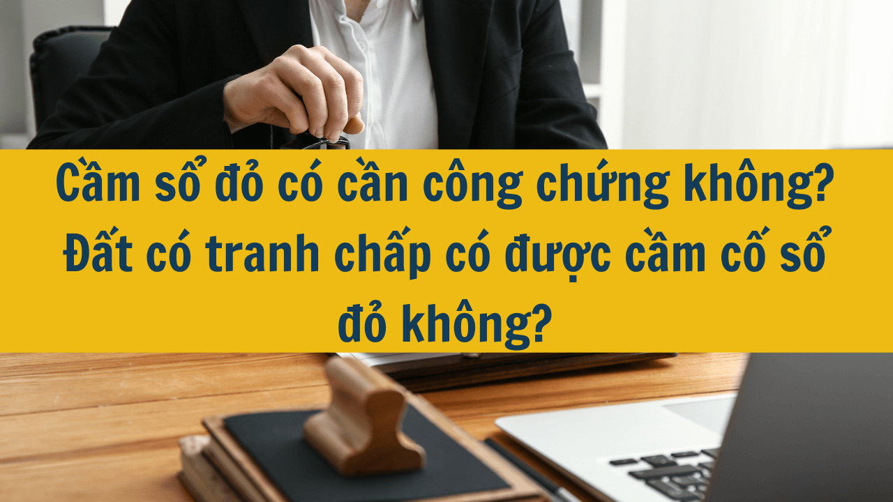 Cầm sổ đỏ có cần công chứng không? Đất có tranh chấp có được cầm cố sổ đỏ không?