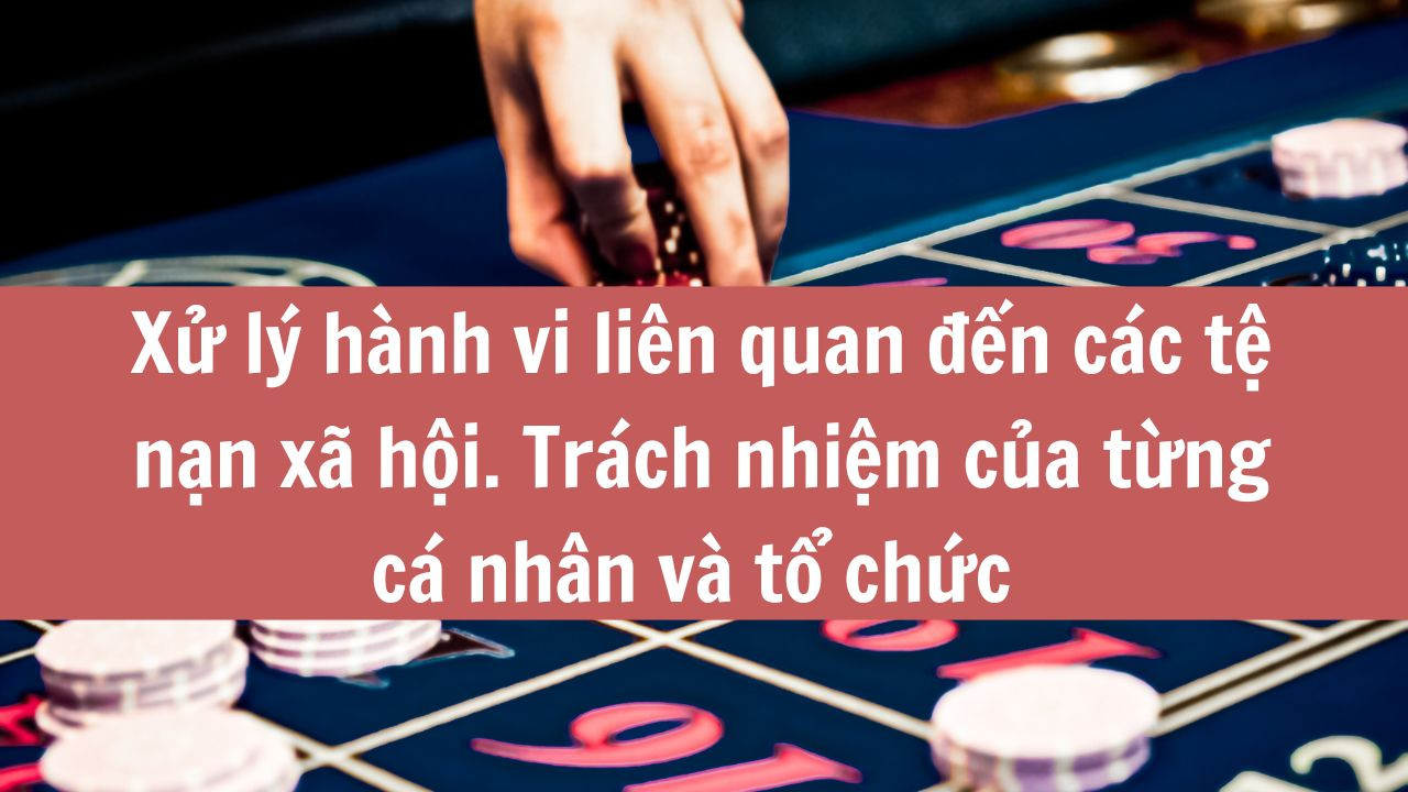 Xử lý hành vi liên quan đến các tệ nạn xã hội. Trách nhiệm của từng cá nhân và tổ chức