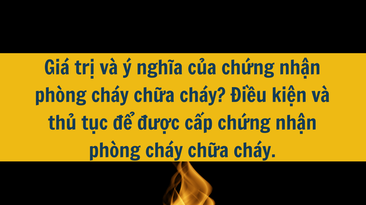 Giá trị và ý nghĩa của chứng nhận phòng cháy chữa cháy? Điều kiện và thủ tục để được cấp chứng nhận phòng cháy chữa cháy.