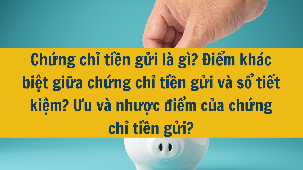 Chứng chỉ tiền gửi là gì? Điểm khác biệt giữa chứng chỉ tiền gửi và sổ tiết kiệm? Ưu và nhược điểm của chứng chỉ tiền gửi?