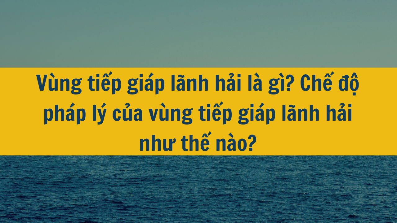 Vùng tiếp giáp lãnh hải là gì? Chế độ pháp lý của vùng tiếp giáp lãnh hải như thế nào?