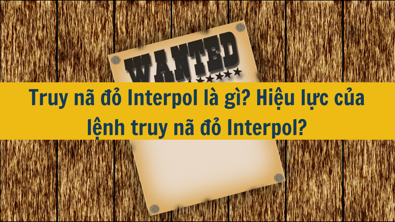 Truy nã đỏ Interpol là gì? Hiệu lực của lệnh truy nã đỏ Interpol?