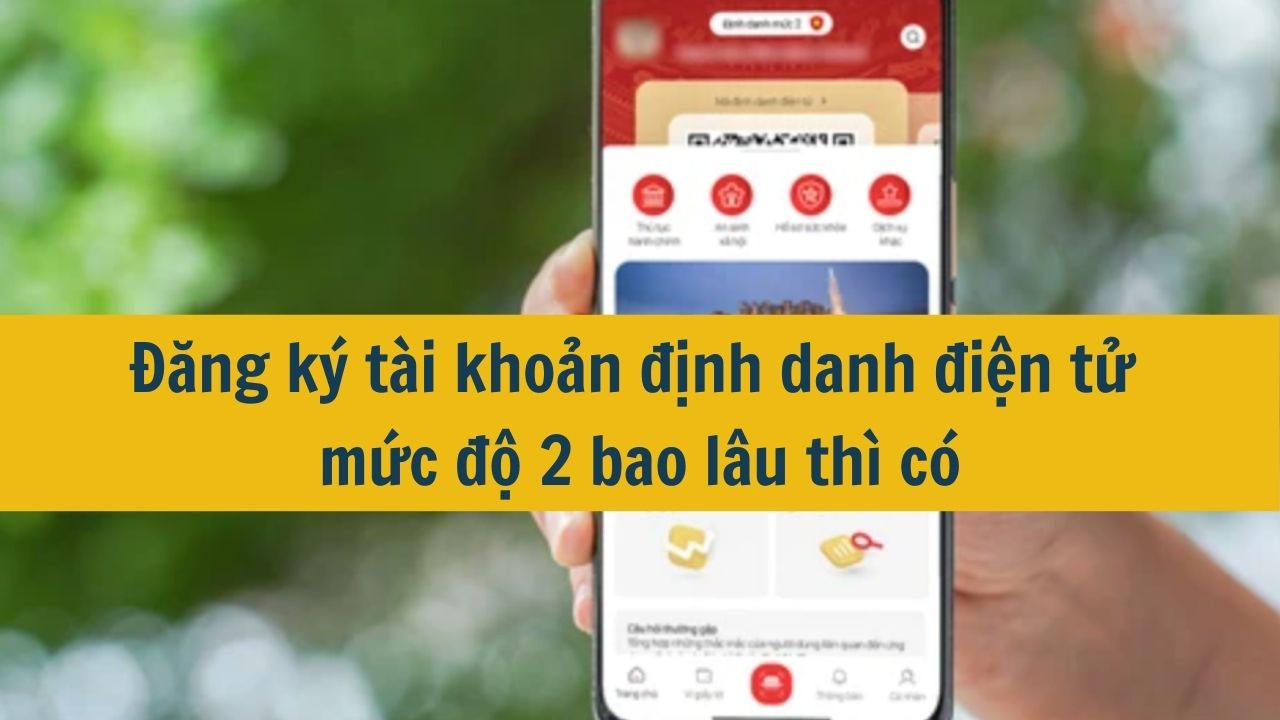 Đăng ký tài khoản định danh điện tử mức độ 2 bao lâu thì có mới nhất