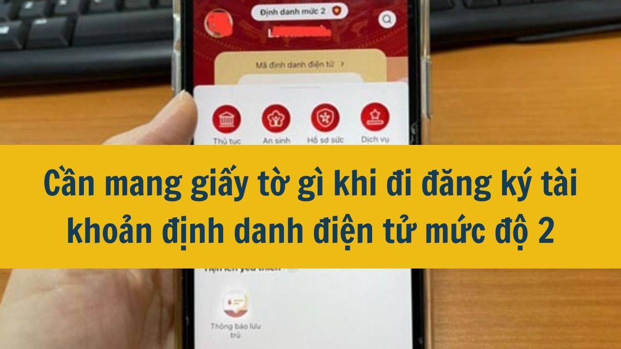 Cần mang giấy tờ gì khi đi đăng ký tài khoản định danh điện tử mức độ 2