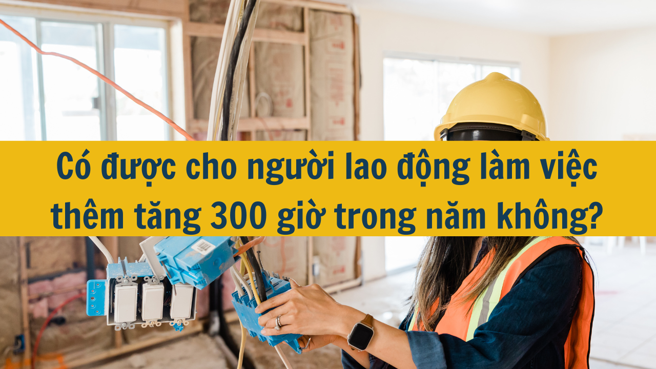 Có được cho người lao động làm việc thêm tăng 300 giờ trong năm không?