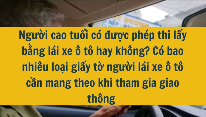 Người cao tuổi c&oacute; được ph&eacute;p thi lấy bằng l&aacute;i xe &ocirc; t&ocirc; hay kh&ocirc;ng? C&oacute; bao nhi&ecirc;u loại giấy tờ người l&aacute;i xe &ocirc; t&ocirc; cần mang theo khi tham gia giao th&ocirc;ng mới nhất 2025?