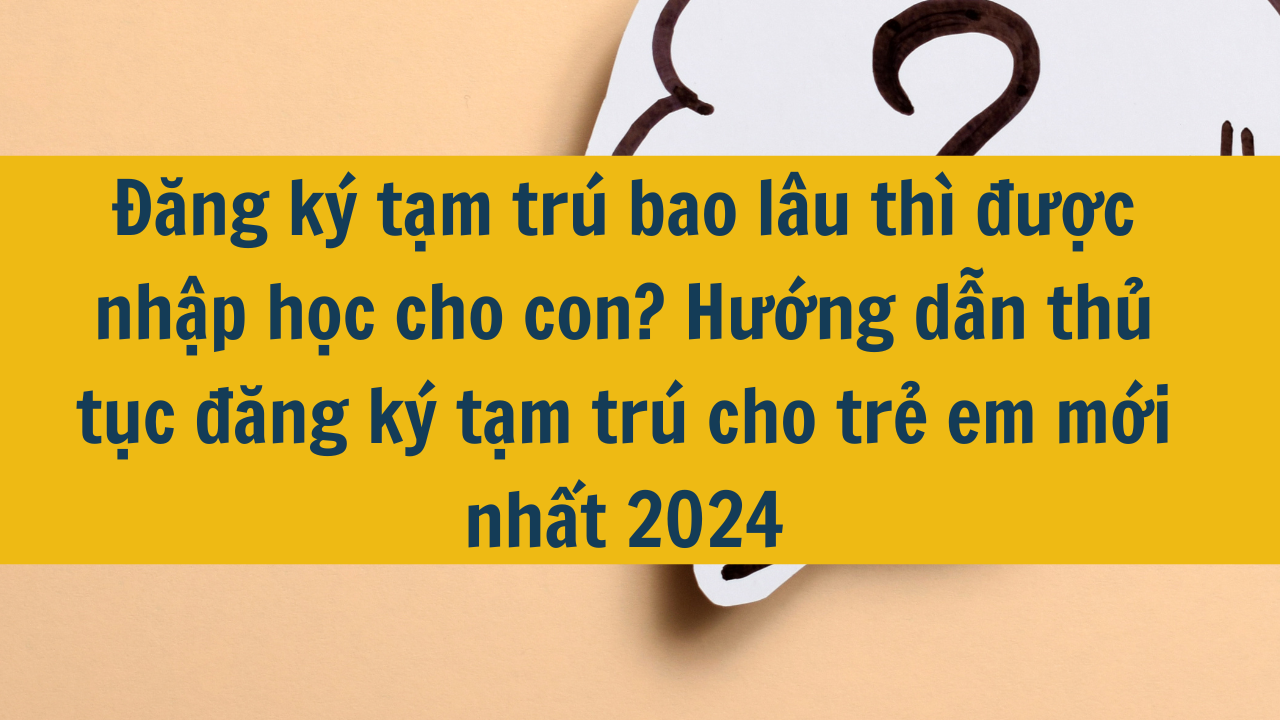 Đăng ký tạm trú bao lâu thì được nhập học cho con? Hướng dẫn thủ tục đăng ký tạm trú cho trẻ em mới nhất 2024