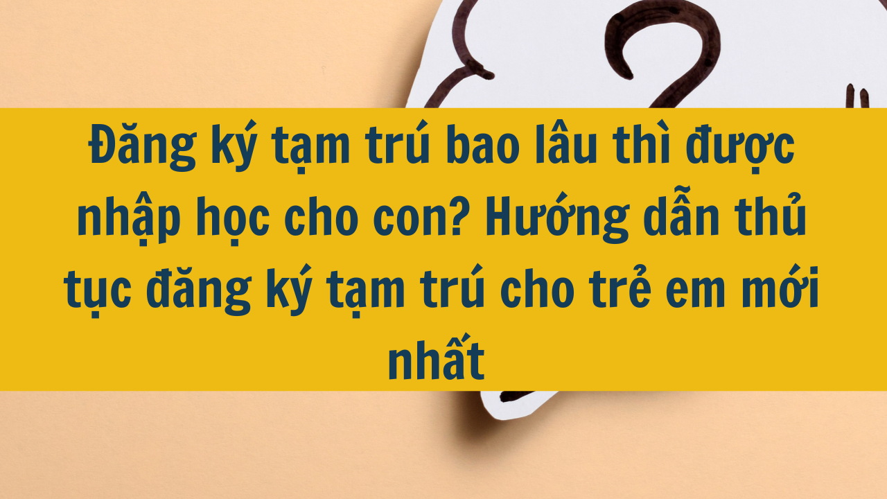 Đăng ký tạm trú bao lâu thì được nhập học cho con? Hướng dẫn thủ tục đăng ký tạm trú cho trẻ em mới nhất 2025