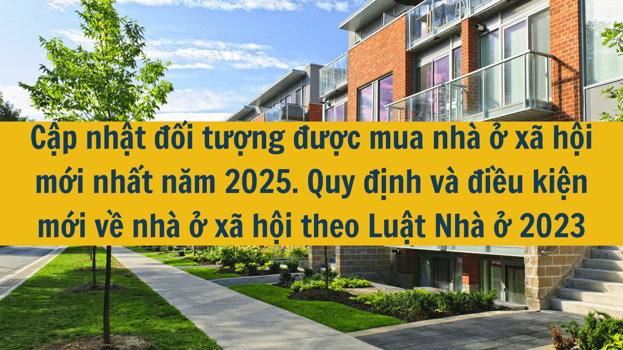 Cập nhật đối tượng được mua nhà ở xã hội mới nhất năm 2025. Quy định và điều kiện mới về nhà ở xã hội theo Luật Nhà ở 2023