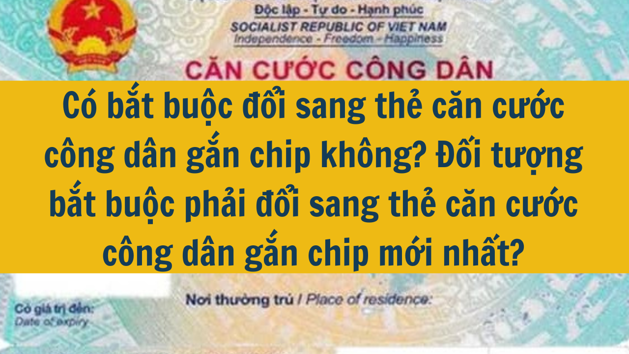 Có bắt buộc đổi sang thẻ căn cước công dân gắn chip không? Đối tượng bắt buộc phải đổi sang thẻ căn cước công dân gắn chip mới nhất 2025?