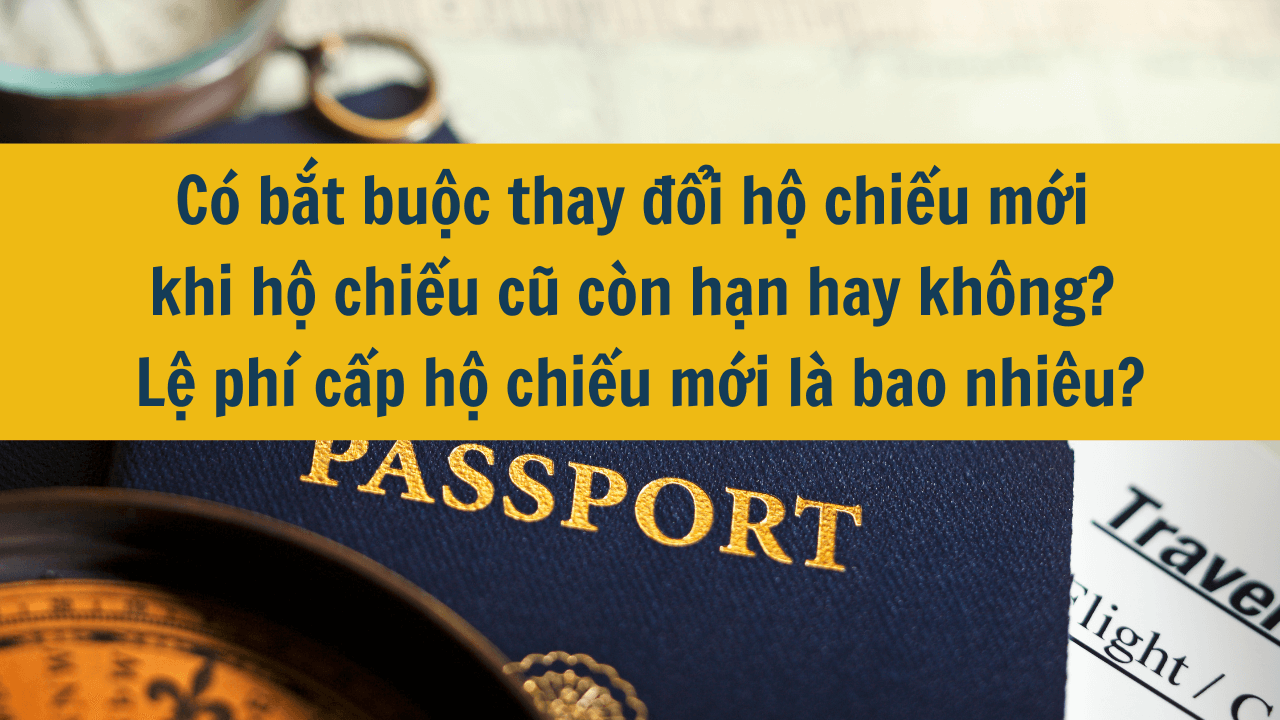 Có bắt buộc thay đổi hộ chiếu mới khi hộ chiếu cũ còn hạn hay không? Lệ phí cấp hộ chiếu mới là bao nhiêu?