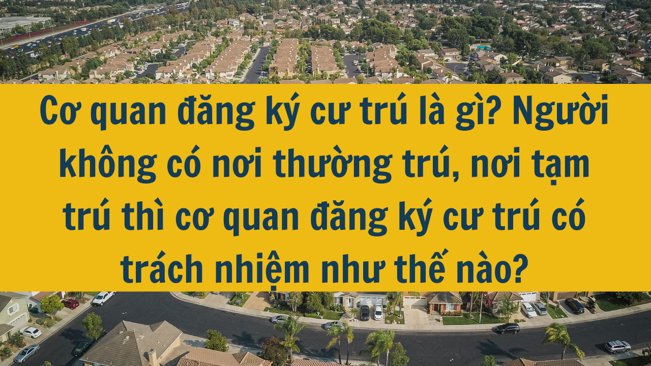 Cơ quan đăng ký cư trú là gì? Người không có nơi thường trú, nơi tạm trú thì cơ quan đăng ký cư trú có trách nhiệm như thế nào năm 2025?