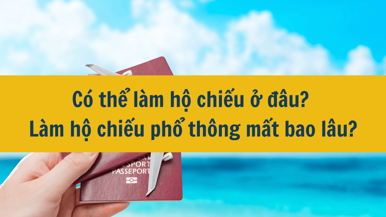 Có thể làm hộ chiếu ở đâu? Làm hộ chiếu phổ thông mất bao lâu?