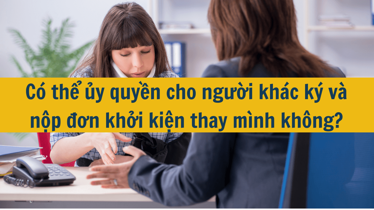 Có thể ủy quyền cho người khác ký và nộp đơn khởi kiện thay mình không?