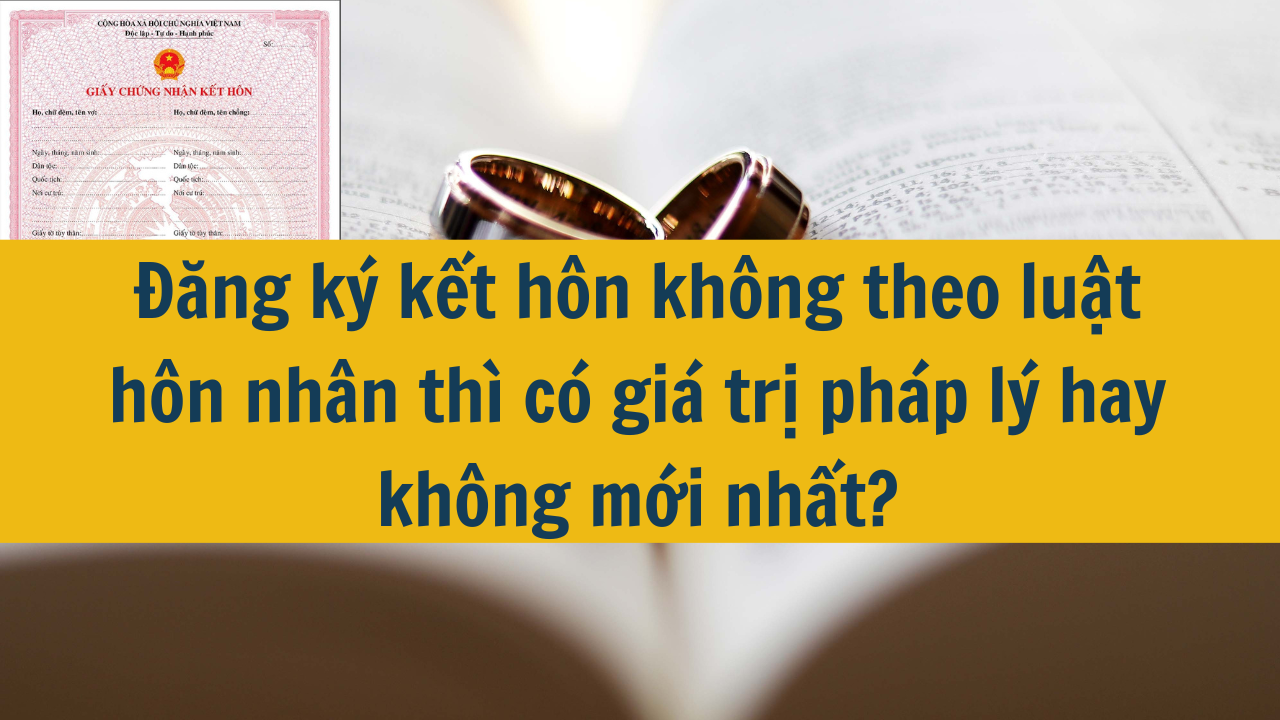 Đăng ký kết hôn không theo luật hôn nhân thì có giá trị pháp lý hay không mới nhất 2025?