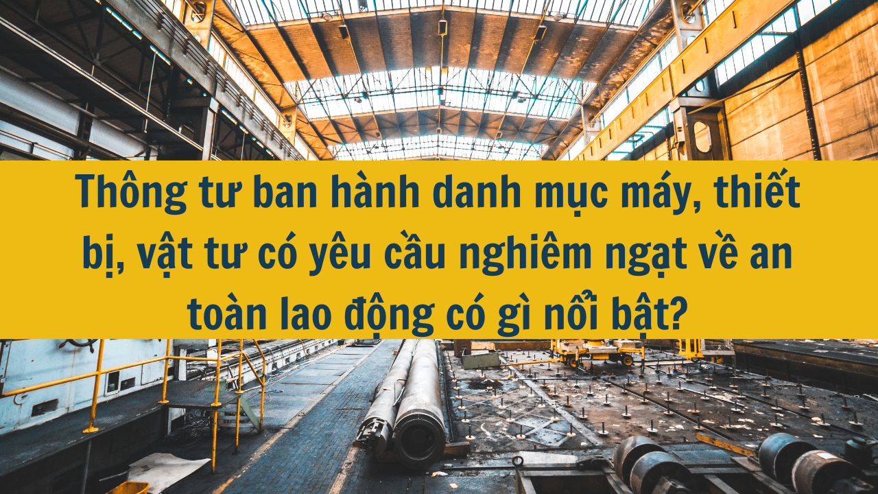 Thông tư ban hành danh mục máy, thiết bị, vật tư có yêu cầu nghiêm ngặt về an toàn lao động có gì nổi bật?