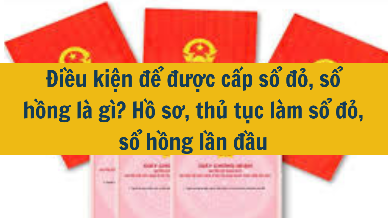 Điều kiện để được cấp sổ đỏ, sổ hồng là gì? Hồ sơ, thủ tục làm sổ đỏ, sổ hồng lần đầu