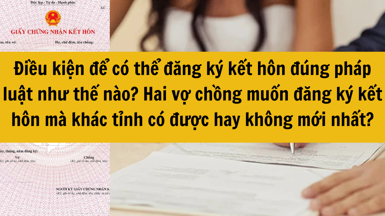 Điều kiện để có thể đăng ký kết hôn đúng pháp luật như thế nào? Hai vợ chồng muốn đăng ký kết hôn mà khác tỉnh có được hay không mới nhất 2025?