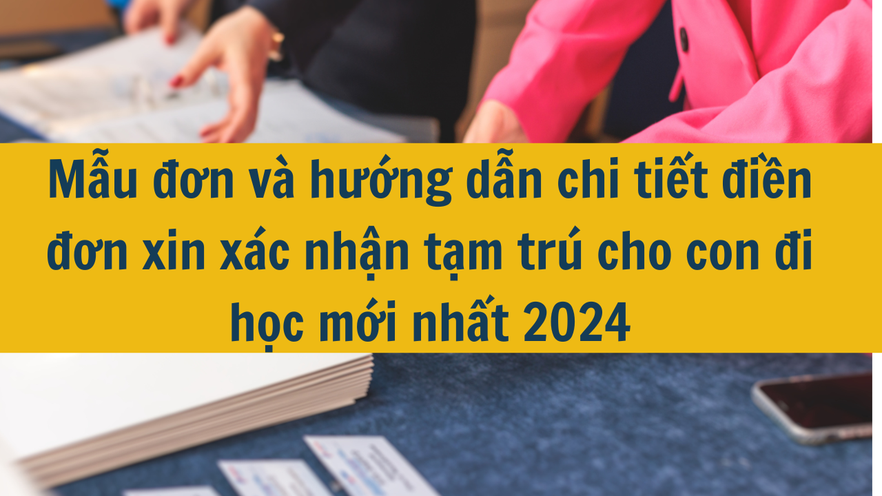 Mẫu đơn và hướng dẫn chi tiết điền đơn xin xác nhận tạm trú cho con đi học mới nhất 2024