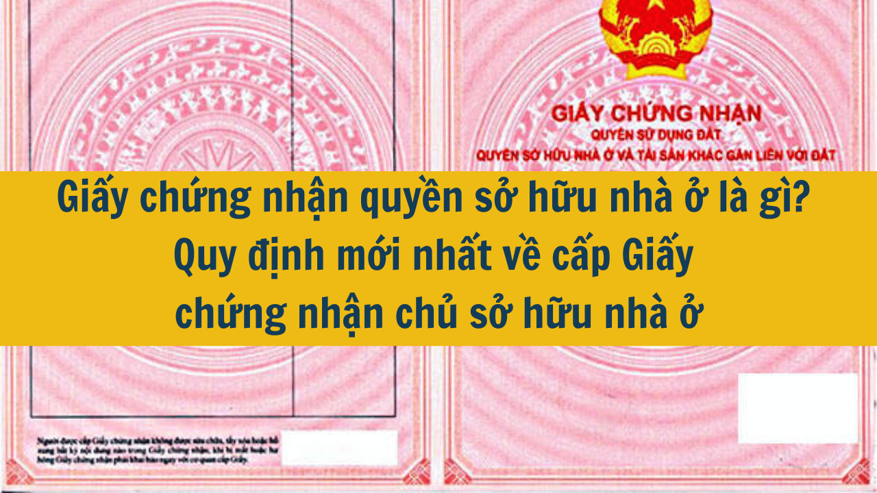  Giấy chứng nhận quyền sở hữu nhà ở là gì? Quy định mới nhất về cấp Giấy chứng nhận chủ sở hữu nhà ở