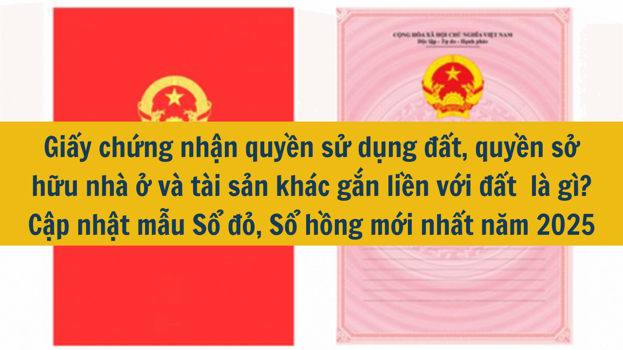 Giấy chứng nhận quyền sử dụng đất, quyền sở hữu nhà ở và tài sản khác gắn liền với đất  là gì? Cập nhật mẫu Sổ đỏ, Sổ hồng mới nhất năm 2025