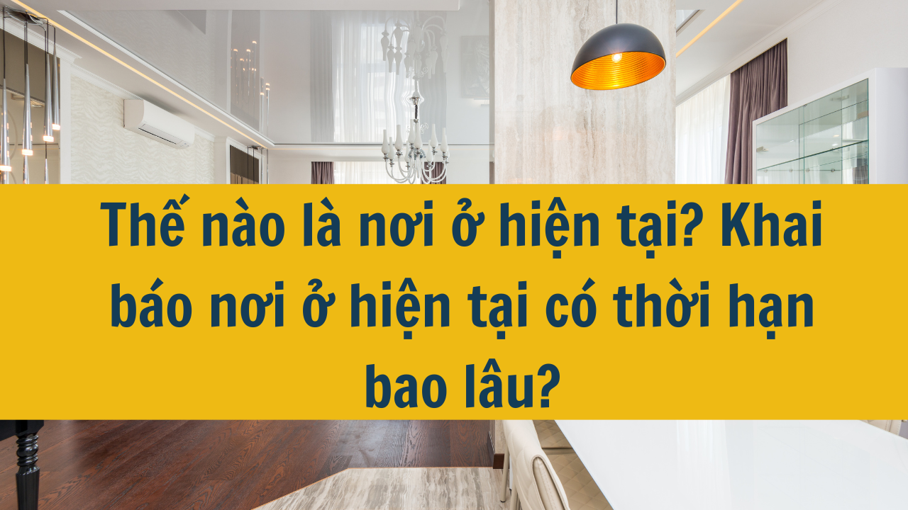 Thế nào là nơi ở hiện tại? Khai báo nơi ở hiện tại có thời hạn bao lâu năm 2025?