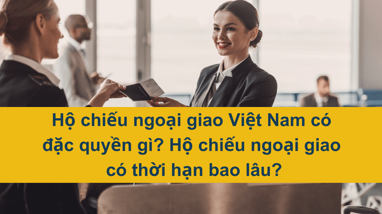 Hộ chiếu ngoại giao Việt Nam có đặc quyền gì? Hộ chiếu ngoại giao có thời hạn bao lâu?