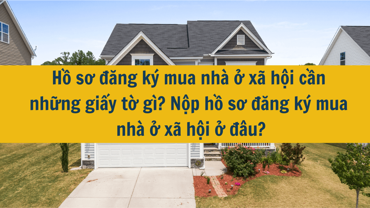 Hồ sơ đăng ký mua nhà ở xã hội cần những giấy tờ gì? Nộp hồ sơ đăng ký mua nhà ở xã hội ở đâu?