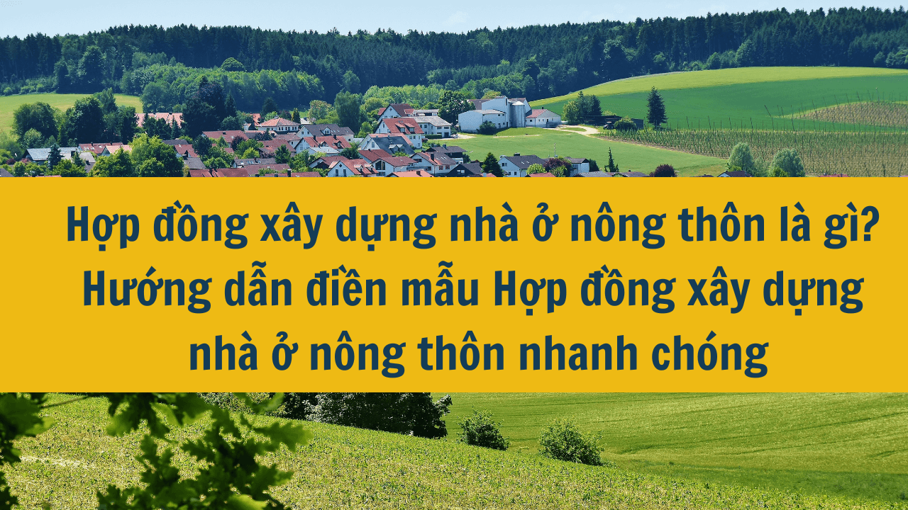 Hợp đồng xây dựng nhà ở nông thôn là gì? Hướng dẫn điền mẫu Hợp đồng xấy dựng nhà ở nông thôn nhanh chóng