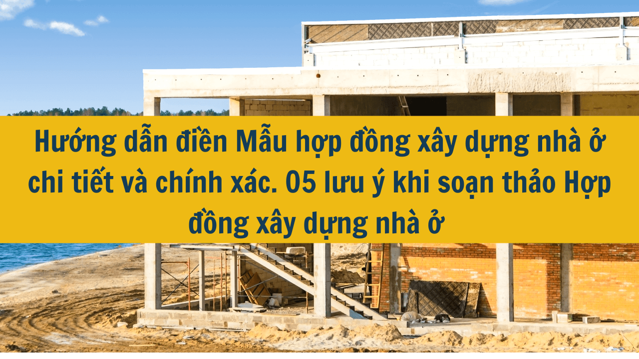 Hướng dẫn điền Mẫu hợp đồng xây dựng nhà ở chi tiết và chính xác. 05 lưu ý khi soạn thảo Hợp đồng xây dựng nhà ở năm 2025