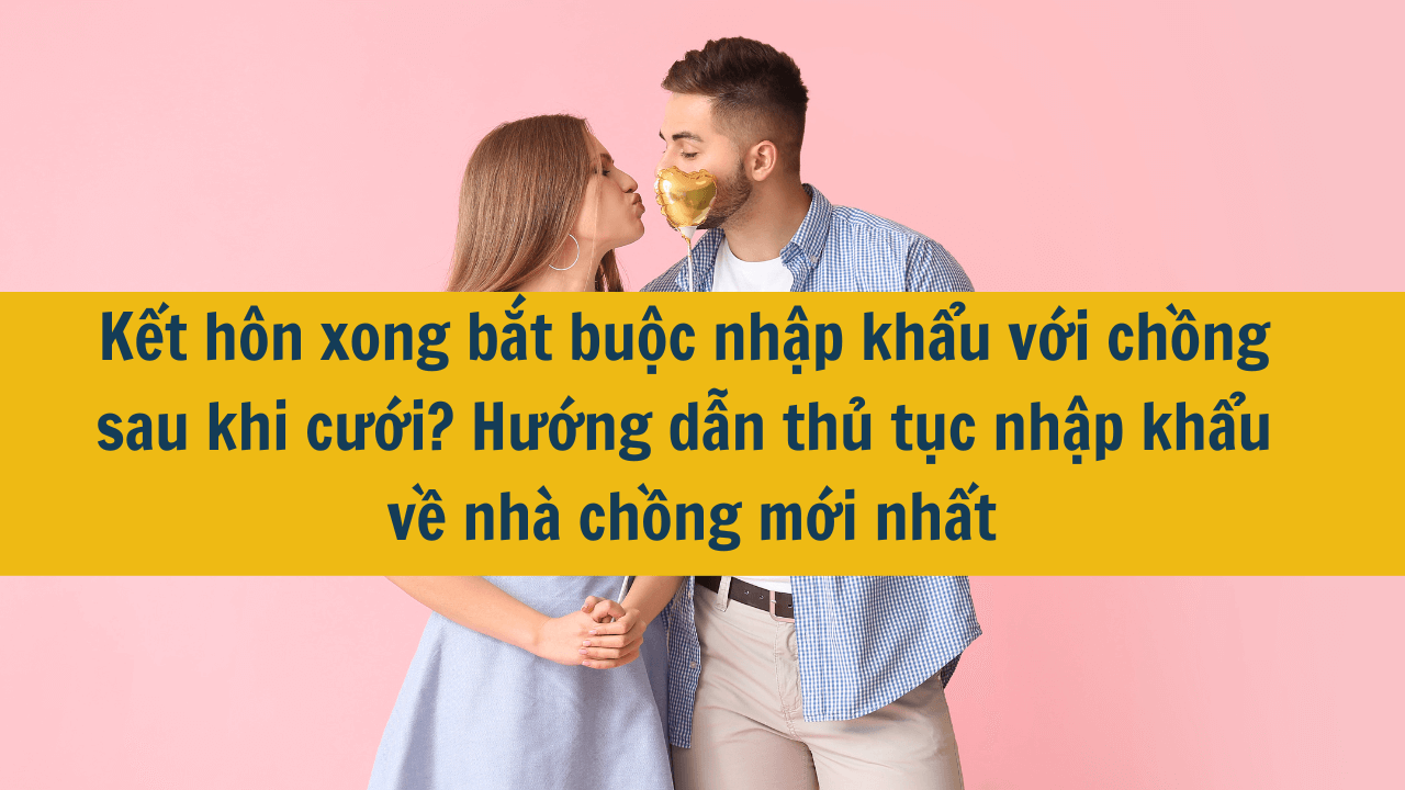 Kết hôn xong bắt buộc nhập khẩu với chồng sau khi cưới? Hướng dẫn thủ tục nhập khẩu về nhà chồng mới nhất