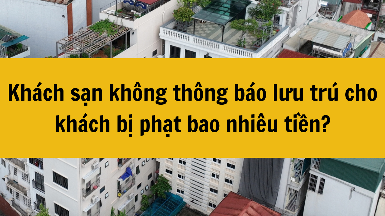 Khách sạn không thông báo lưu trú cho khách bị phạt bao nhiêu tiền năm 2025?