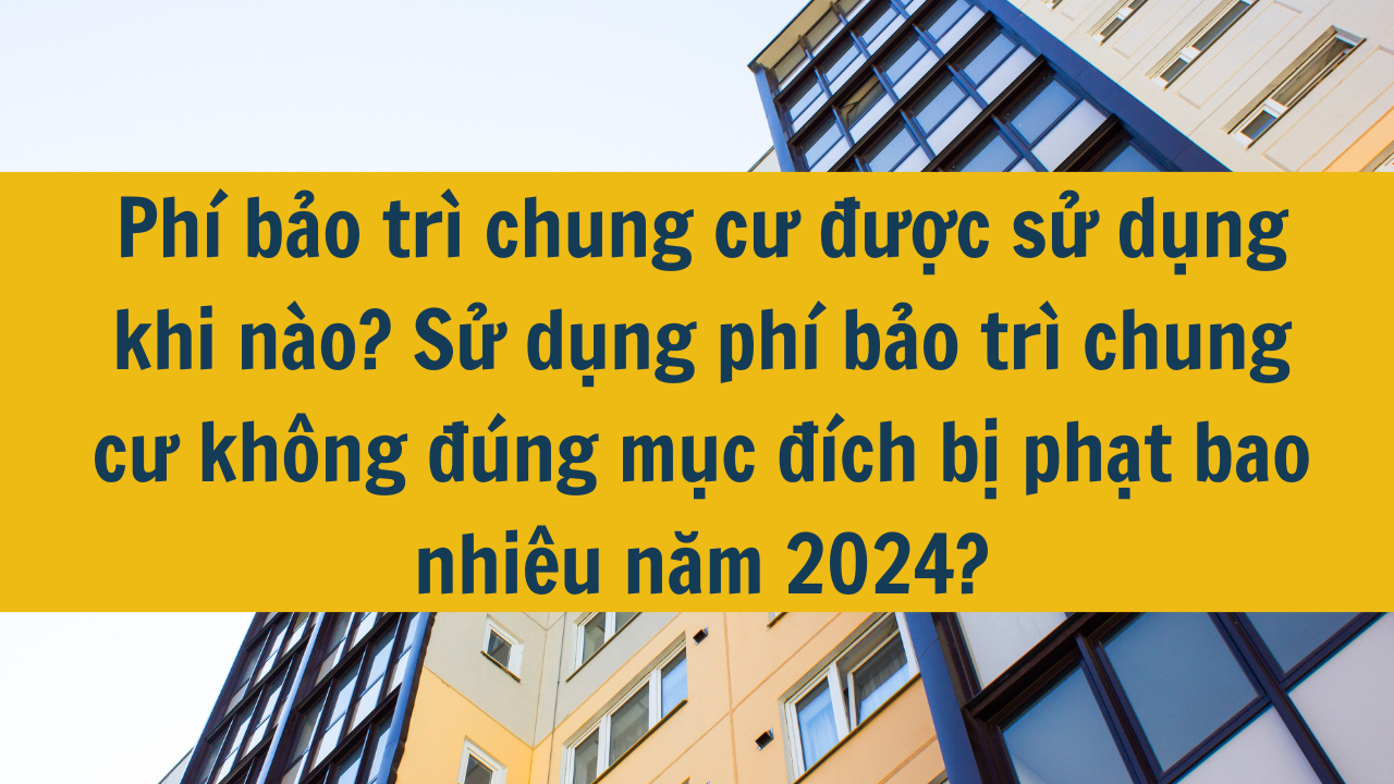 Phí bảo trì chung cư được sử dụng khi nào? Sử dụng phí bảo trì chung cư không đúng mục đích bị phạt bao nhiêu năm 2024?