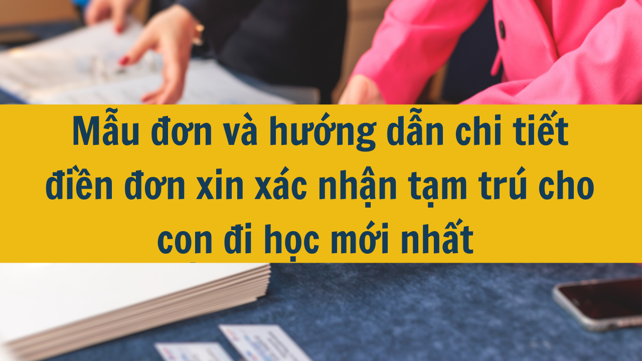 Mẫu đơn và hướng dẫn chi tiết điền đơn xin xác nhận tạm trú cho con đi học mới nhất 2025 